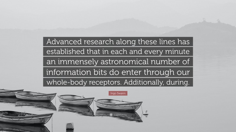 Ingo Swann Quote: “Advanced research along these lines has established that in each and every minute an immensely astronomical number of information bits do enter through our whole-body receptors. Additionally, during.”