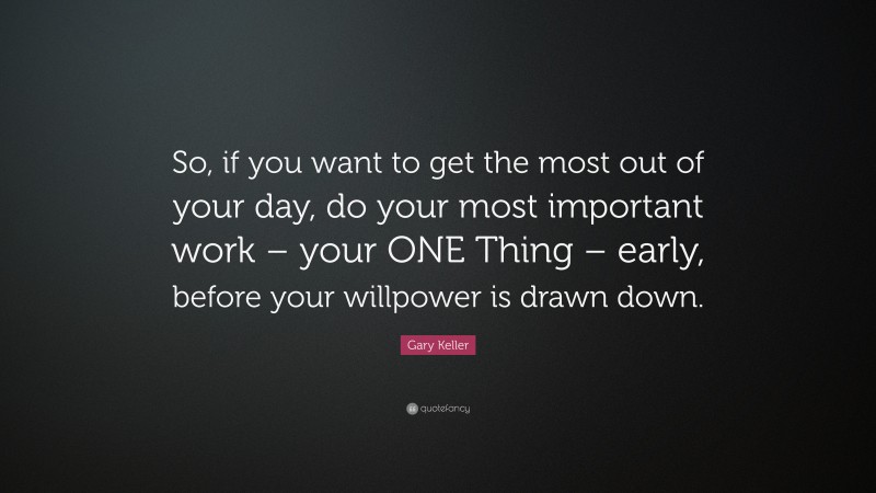 Gary Keller Quote: “So, if you want to get the most out of your day, do your most important work – your ONE Thing – early, before your willpower is drawn down.”