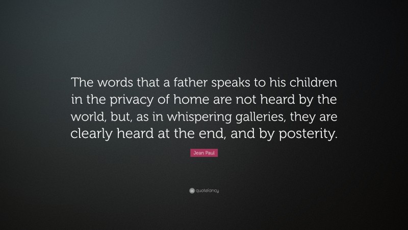 Jean Paul Quote: “The words that a father speaks to his children in the privacy of home are not heard by the world, but, as in whispering galleries, they are clearly heard at the end, and by posterity.”
