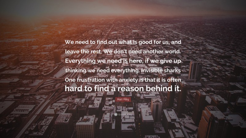 Matt Haig Quote: “We need to find out what is good for us, and leave the rest. We don’t need another world. Everything we need is here, if we give up thinking we need everything. Invisible sharks One frustration with anxiety is that it is often hard to find a reason behind it.”