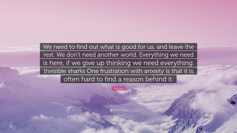 Matt Haig Quote: “We need to find out what is good for us, and leave the rest. We don’t need another world. Everything we need is here, if we give up thinking we need everything. Invisible sharks One frustration with anxiety is that it is often hard to find a reason behind it.”