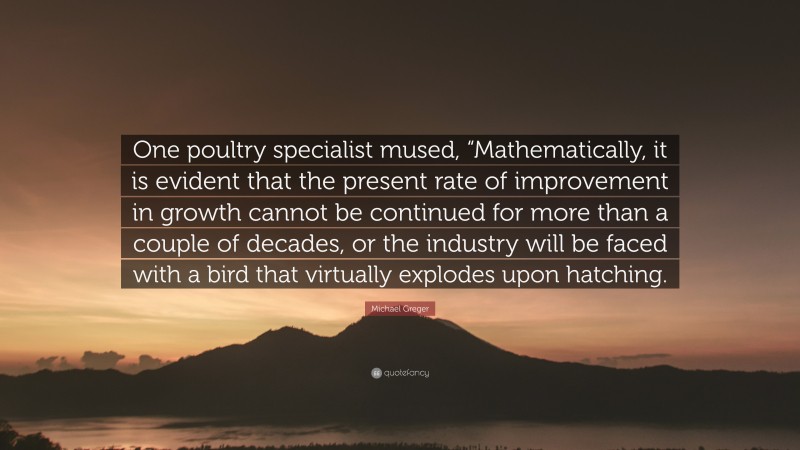 Michael Greger Quote: “One poultry specialist mused, “Mathematically, it is evident that the present rate of improvement in growth cannot be continued for more than a couple of decades, or the industry will be faced with a bird that virtually explodes upon hatching.”