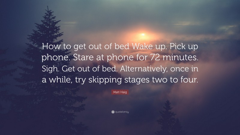 Matt Haig Quote: “How to get out of bed Wake up. Pick up phone. Stare at phone for 72 minutes. Sigh. Get out of bed. Alternatively, once in a while, try skipping stages two to four.”