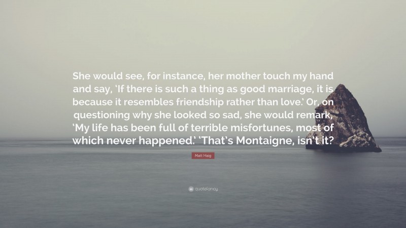 Matt Haig Quote: “She would see, for instance, her mother touch my hand and say, ‘If there is such a thing as good marriage, it is because it resembles friendship rather than love.’ Or, on questioning why she looked so sad, she would remark, ‘My life has been full of terrible misfortunes, most of which never happened.’ ‘That’s Montaigne, isn’t it?”