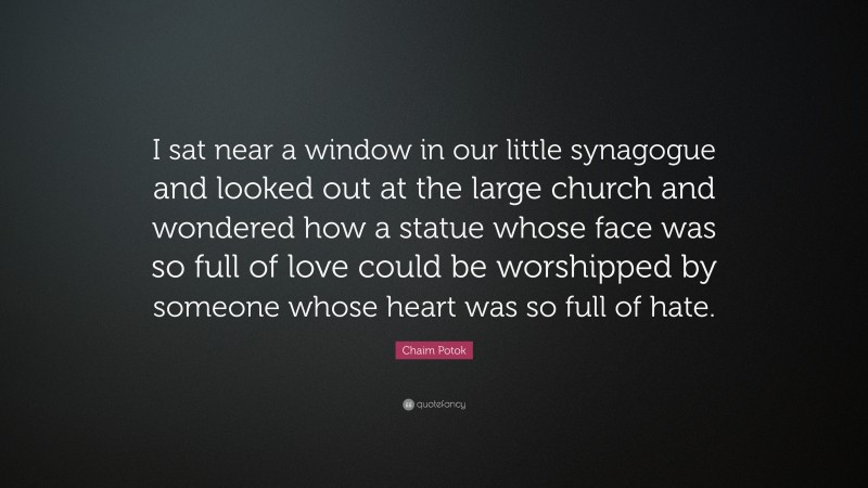 Chaim Potok Quote: “I sat near a window in our little synagogue and looked out at the large church and wondered how a statue whose face was so full of love could be worshipped by someone whose heart was so full of hate.”