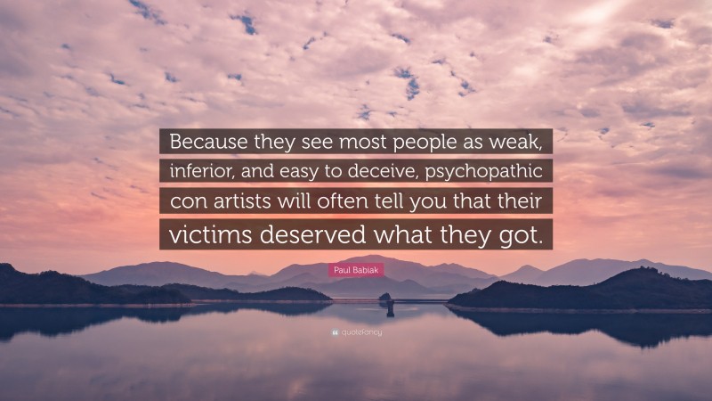 Paul Babiak Quote: “Because they see most people as weak, inferior, and easy to deceive, psychopathic con artists will often tell you that their victims deserved what they got.”