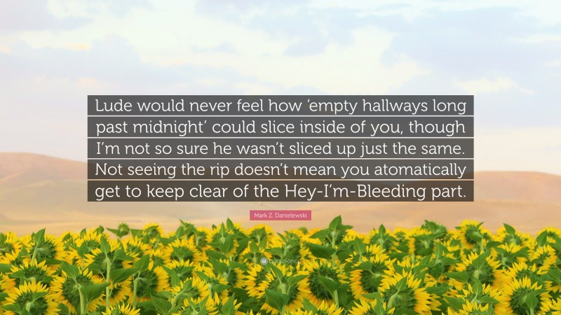 Mark Z. Danielewski Quote: “Lude would never feel how ‘empty hallways long past midnight’ could slice inside of you, though I’m not so sure he wasn’t sliced up just the same. Not seeing the rip doesn’t mean you atomatically get to keep clear of the Hey-I’m-Bleeding part.”