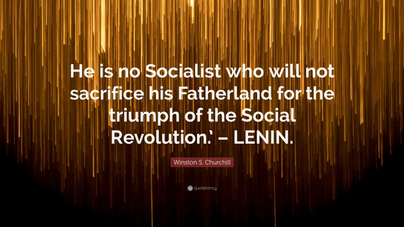 Winston S. Churchill Quote: “He is no Socialist who will not sacrifice his Fatherland for the triumph of the Social Revolution.’ – LENIN.”