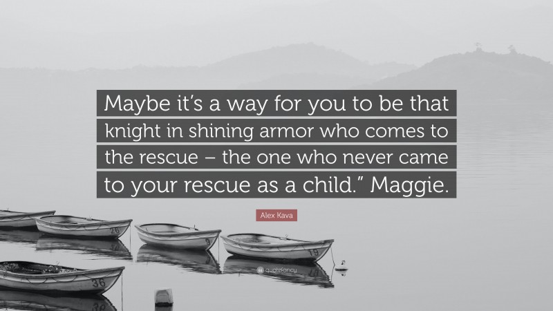 Alex Kava Quote: “Maybe it’s a way for you to be that knight in shining armor who comes to the rescue – the one who never came to your rescue as a child.” Maggie.”