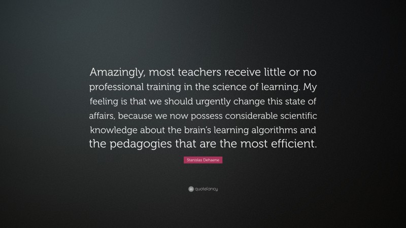 Stanislas Dehaene Quote: “Amazingly, most teachers receive little or no professional training in the science of learning. My feeling is that we should urgently change this state of affairs, because we now possess considerable scientific knowledge about the brain’s learning algorithms and the pedagogies that are the most efficient.”