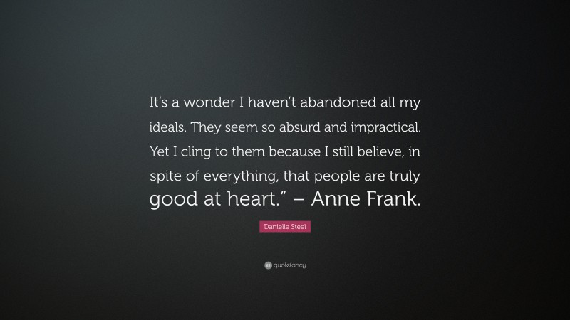 Danielle Steel Quote: “It’s a wonder I haven’t abandoned all my ideals. They seem so absurd and impractical. Yet I cling to them because I still believe, in spite of everything, that people are truly good at heart.” – Anne Frank.”