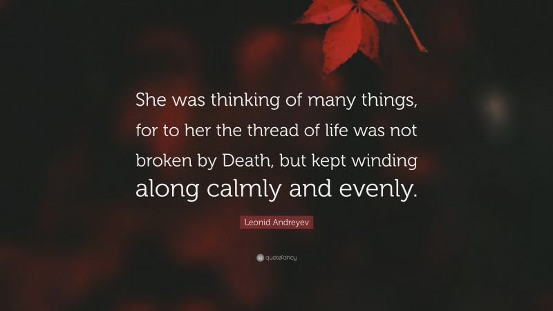 Leonid Andreyev Quote: “She was thinking of many things, for to her the thread of life was not broken by Death, but kept winding along calmly and evenly.”