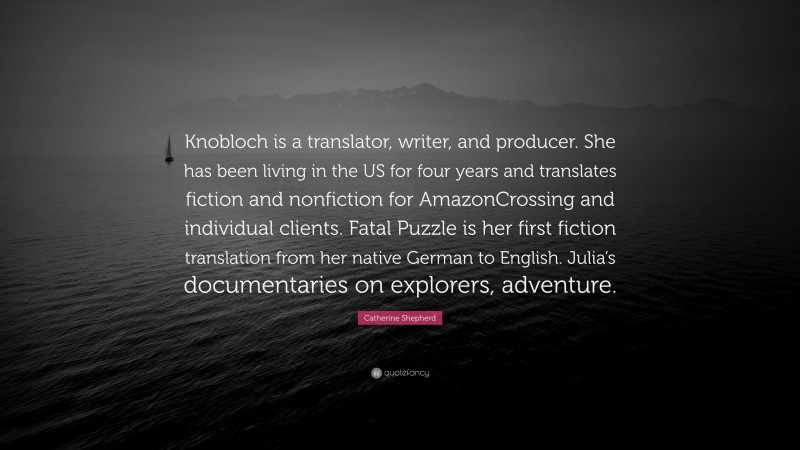 Catherine Shepherd Quote: “Knobloch is a translator, writer, and producer. She has been living in the US for four years and translates fiction and nonfiction for AmazonCrossing and individual clients. Fatal Puzzle is her first fiction translation from her native German to English. Julia’s documentaries on explorers, adventure.”