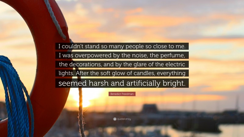 Benedict Freedman Quote: “I couldn’t stand so many people so close to me. I was overpowered by the noise, the perfume, the decorations, and by the glare of the electric lights. After the soft glow of candles, everything seemed harsh and artificially bright.”