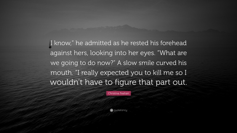 Christine Feehan Quote: “I know,” he admitted as he rested his forehead against hers, looking into her eyes. “What are we going to do now?” A slow smile curved his mouth. “I really expected you to kill me so I wouldn’t have to figure that part out.”