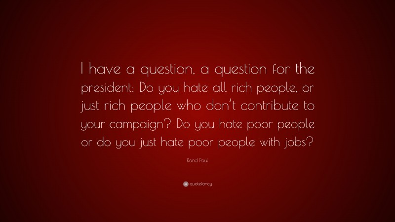 Rand Paul Quote: “I have a question, a question for the president: Do you hate all rich people, or just rich people who don’t contribute to your campaign? Do you hate poor people or do you just hate poor people with jobs?”