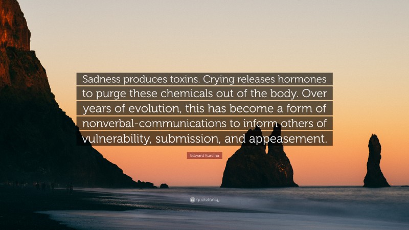 Edward Kurcina Quote: “Sadness produces toxins. Crying releases hormones to purge these chemicals out of the body. Over years of evolution, this has become a form of nonverbal-communications to inform others of vulnerability, submission, and appeasement.”