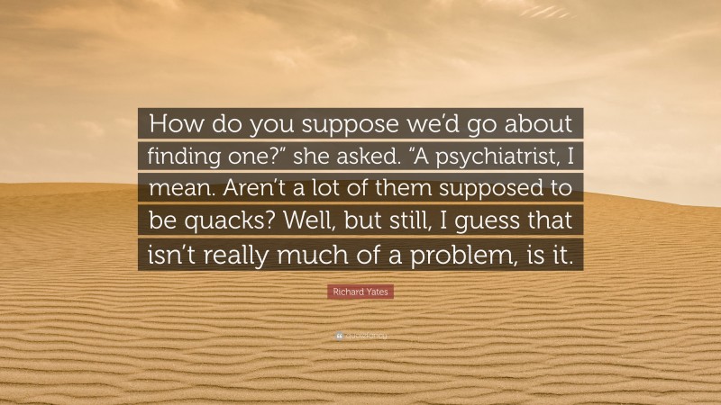 Richard Yates Quote: “How do you suppose we’d go about finding one?” she asked. “A psychiatrist, I mean. Aren’t a lot of them supposed to be quacks? Well, but still, I guess that isn’t really much of a problem, is it.”