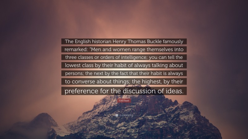 Gad Saad Quote: “The English historian Henry Thomas Buckle famously remarked: “Men and women range themselves into three classes or orders of intelligence; you can tell the lowest class by their habit of always talking about persons; the next by the fact that their habit is always to converse about things; the highest, by their preference for the discussion of ideas.”