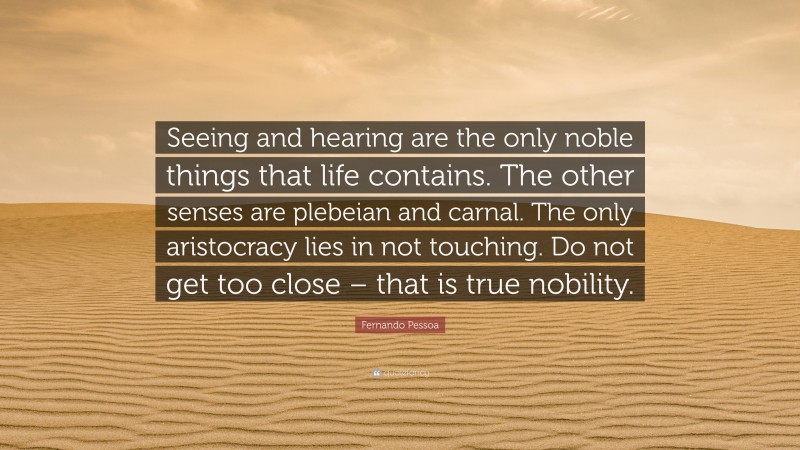 Fernando Pessoa Quote: “Seeing and hearing are the only noble things that life contains. The other senses are plebeian and carnal. The only aristocracy lies in not touching. Do not get too close – that is true nobility.”