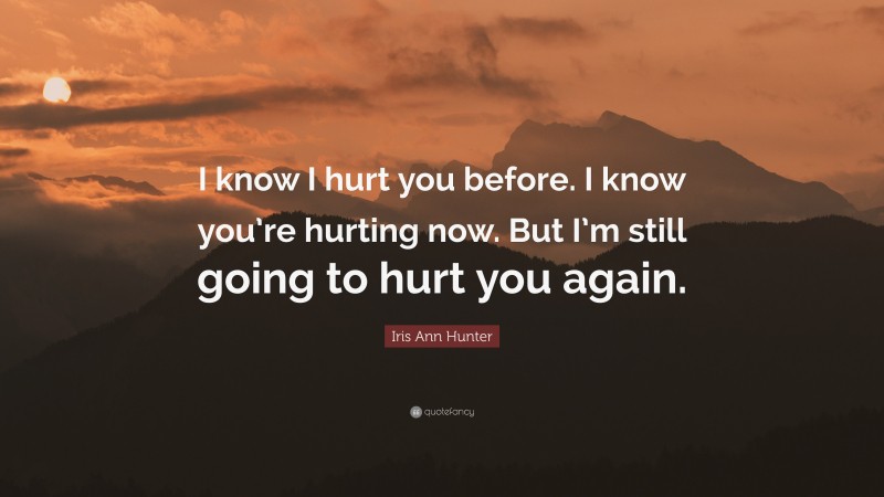 Iris Ann Hunter Quote: “I know I hurt you before. I know you’re hurting now. But I’m still going to hurt you again.”