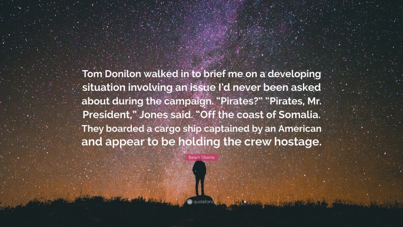 Barack Obama Quote: “Tom Donilon walked in to brief me on a developing situation involving an issue I’d never been asked about during the campaign. “Pirates?” “Pirates, Mr. President,” Jones said. “Off the coast of Somalia. They boarded a cargo ship captained by an American and appear to be holding the crew hostage.”