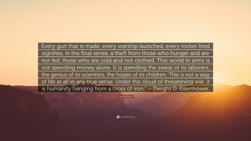 Hourly History Quote: “Every gun that is made, every warship launched, every rocket fired signifies, in the final sense, a theft from those who hunger and are not fed, those who are cold and not clothed. This world in arms is not spending money alone. It is spending the sweat of its laborers, the genius of its scientists, the hopes of its children. This is not a way of life at all in any true sense. Under the cloud of threatening war, it is humanity hanging from a cross of iron.” – Dwight D. Eisenhower.”