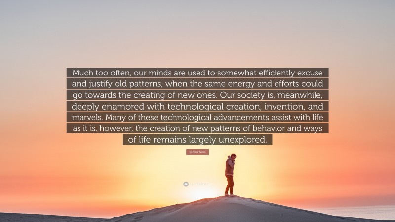 Sabina Nore Quote: “Much too often, our minds are used to somewhat efficiently excuse and justify old patterns, when the same energy and efforts could go towards the creating of new ones. Our society is, meanwhile, deeply enamored with technological creation, invention, and marvels. Many of these technological advancements assist with life as it is, however, the creation of new patterns of behavior and ways of life remains largely unexplored.”