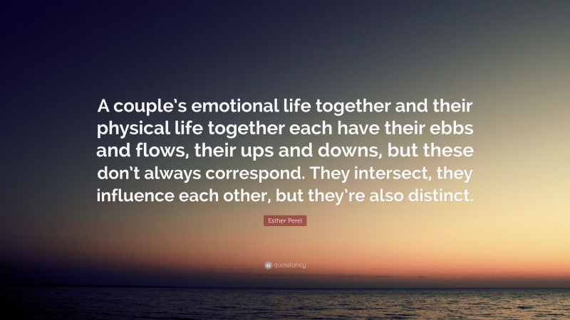 Esther Perel Quote: “A couple’s emotional life together and their physical life together each have their ebbs and flows, their ups and downs, but these don’t always correspond. They intersect, they influence each other, but they’re also distinct.”