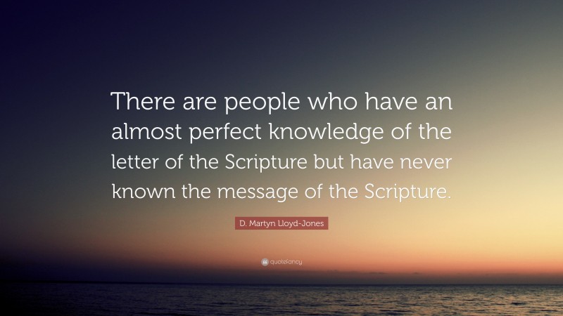 D. Martyn Lloyd-Jones Quote: “There are people who have an almost perfect knowledge of the letter of the Scripture but have never known the message of the Scripture.”