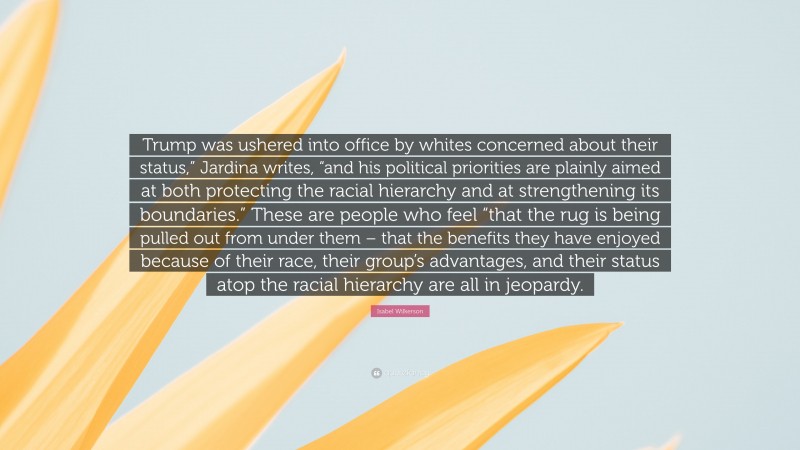 Isabel Wilkerson Quote: “Trump was ushered into office by whites concerned about their status,” Jardina writes, “and his political priorities are plainly aimed at both protecting the racial hierarchy and at strengthening its boundaries.” These are people who feel “that the rug is being pulled out from under them – that the benefits they have enjoyed because of their race, their group’s advantages, and their status atop the racial hierarchy are all in jeopardy.”
