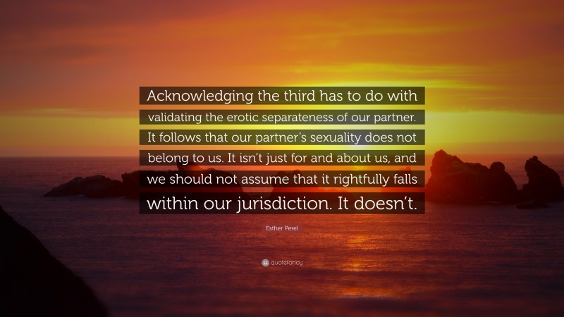 Esther Perel Quote: “Acknowledging the third has to do with validating the erotic separateness of our partner. It follows that our partner’s sexuality does not belong to us. It isn’t just for and about us, and we should not assume that it rightfully falls within our jurisdiction. It doesn’t.”