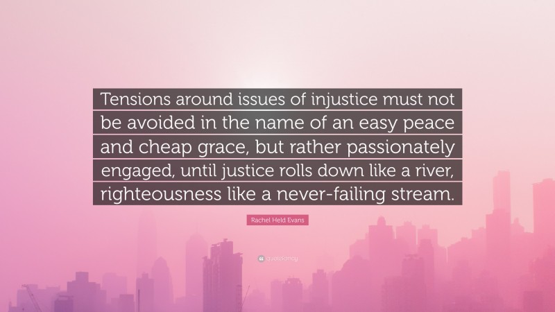 Rachel Held Evans Quote: “Tensions around issues of injustice must not be avoided in the name of an easy peace and cheap grace, but rather passionately engaged, until justice rolls down like a river, righteousness like a never-failing stream.”