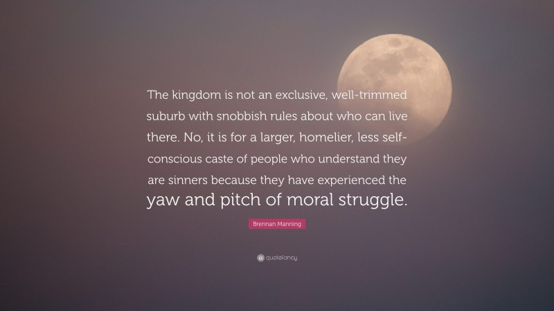 Brennan Manning Quote: “The kingdom is not an exclusive, well-trimmed suburb with snobbish rules about who can live there. No, it is for a larger, homelier, less self-conscious caste of people who understand they are sinners because they have experienced the yaw and pitch of moral struggle.”