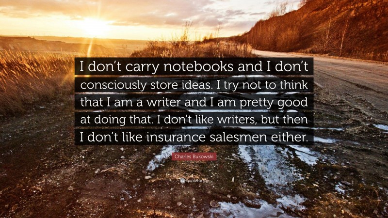 Charles Bukowski Quote: “I don’t carry notebooks and I don’t consciously store ideas. I try not to think that I am a writer and I am pretty good at doing that. I don’t like writers, but then I don’t like insurance salesmen either.”