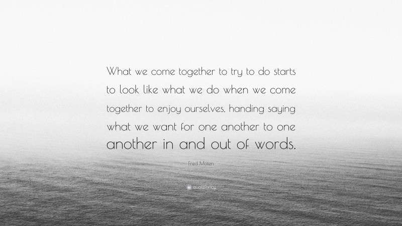 Fred Moten Quote: “What we come together to try to do starts to look like what we do when we come together to enjoy ourselves, handing saying what we want for one another to one another in and out of words.”