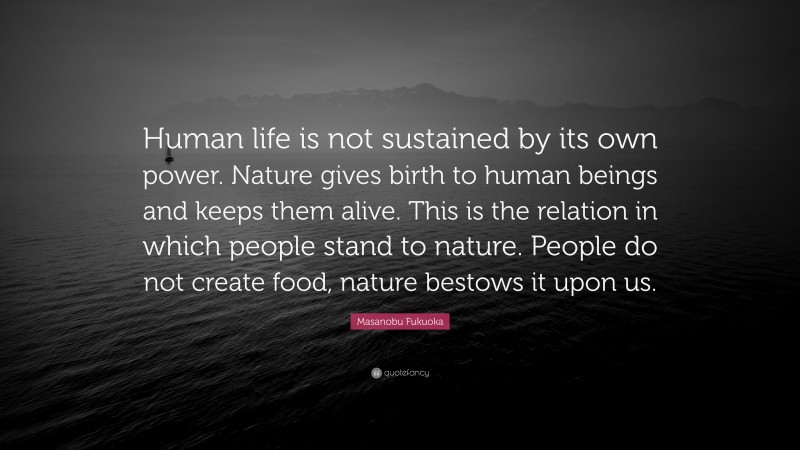 Masanobu Fukuoka Quote: “Human life is not sustained by its own power. Nature gives birth to human beings and keeps them alive. This is the relation in which people stand to nature. People do not create food, nature bestows it upon us.”