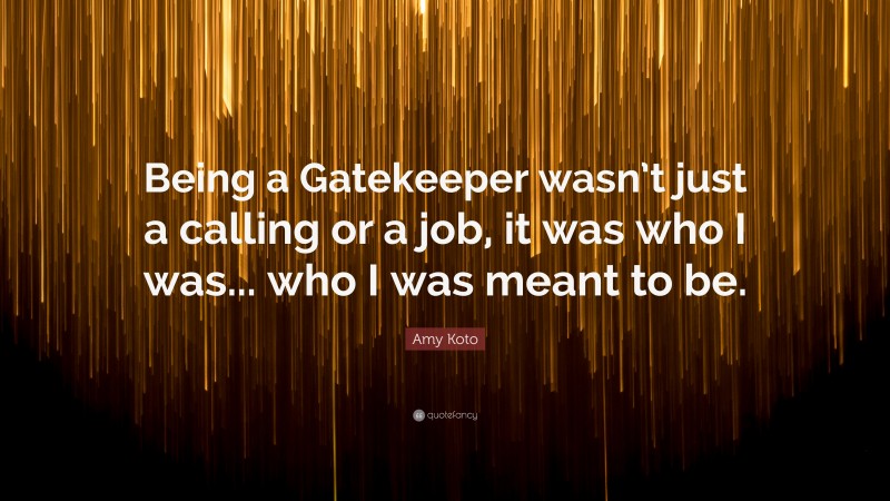 Amy Koto Quote: “Being a Gatekeeper wasn’t just a calling or a job, it was who I was... who I was meant to be.”