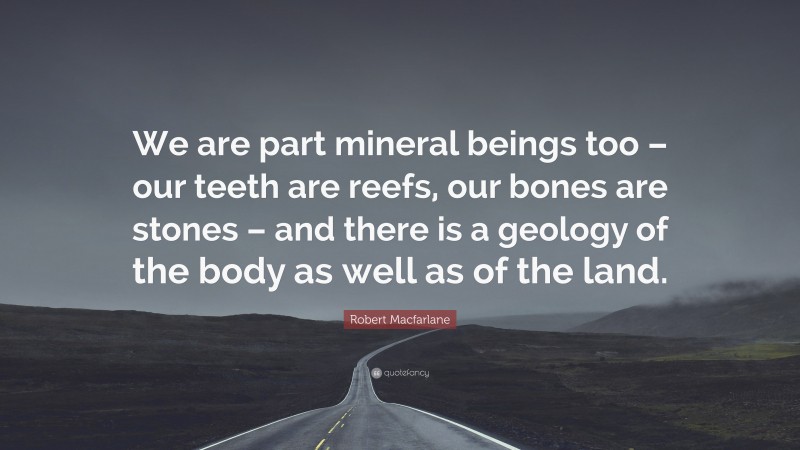 Robert Macfarlane Quote: “We are part mineral beings too – our teeth are reefs, our bones are stones – and there is a geology of the body as well as of the land.”