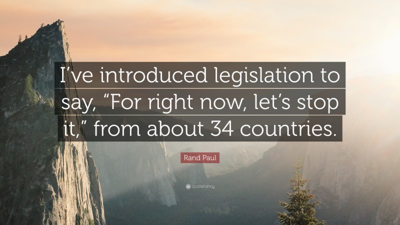 Rand Paul Quote: “I’ve introduced legislation to say, “For right now, let’s stop it,” from about 34 countries.”