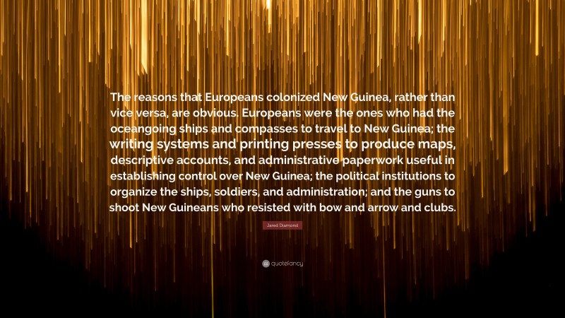 Jared Diamond Quote: “The reasons that Europeans colonized New Guinea, rather than vice versa, are obvious. Europeans were the ones who had the oceangoing ships and compasses to travel to New Guinea; the writing systems and printing presses to produce maps, descriptive accounts, and administrative paperwork useful in establishing control over New Guinea; the political institutions to organize the ships, soldiers, and administration; and the guns to shoot New Guineans who resisted with bow and arrow and clubs.”