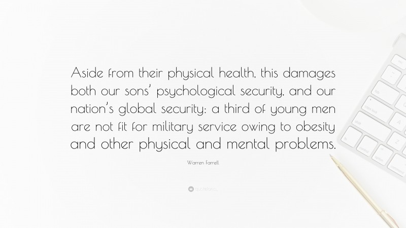 Warren Farrell Quote: “Aside from their physical health, this damages both our sons’ psychological security, and our nation’s global security: a third of young men are not fit for military service owing to obesity and other physical and mental problems.”