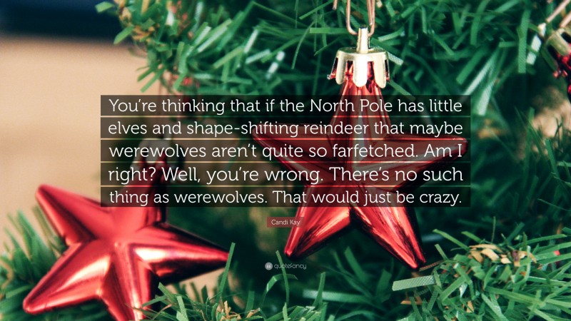 Candi Kay Quote: “You’re thinking that if the North Pole has little elves and shape-shifting reindeer that maybe werewolves aren’t quite so farfetched. Am I right? Well, you’re wrong. There’s no such thing as werewolves. That would just be crazy.”