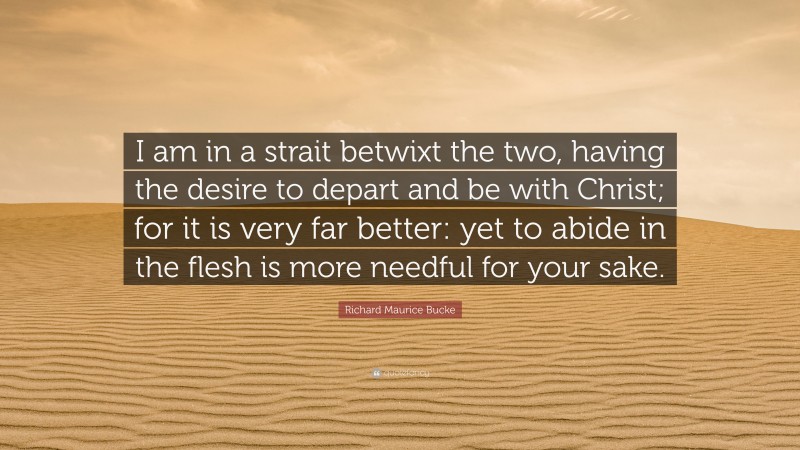 Richard Maurice Bucke Quote: “I am in a strait betwixt the two, having the desire to depart and be with Christ; for it is very far better: yet to abide in the flesh is more needful for your sake.”
