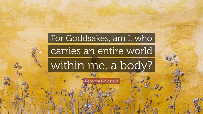 Rebecca Goldstein Quote: “For Goddsakes, am I, who carries an entire world within me, a body?”