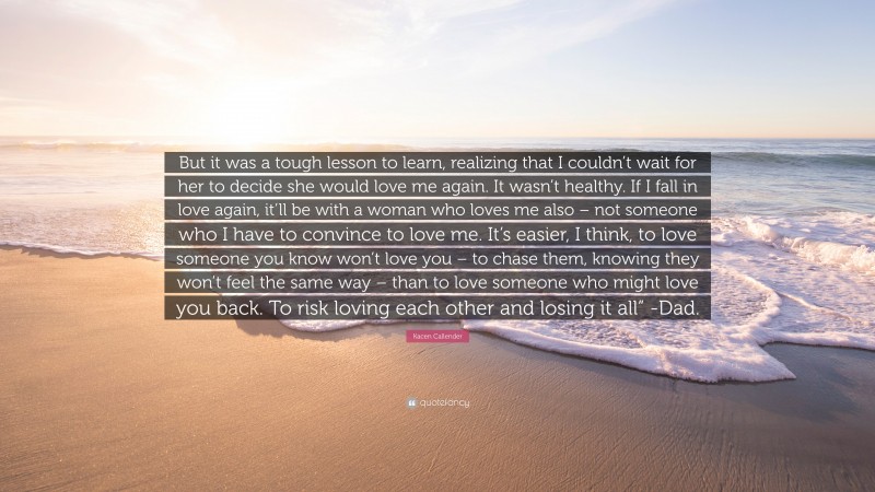 Kacen Callender Quote: “But it was a tough lesson to learn, realizing that I couldn’t wait for her to decide she would love me again. It wasn’t healthy. If I fall in love again, it’ll be with a woman who loves me also – not someone who I have to convince to love me. It’s easier, I think, to love someone you know won’t love you – to chase them, knowing they won’t feel the same way – than to love someone who might love you back. To risk loving each other and losing it all” -Dad.”