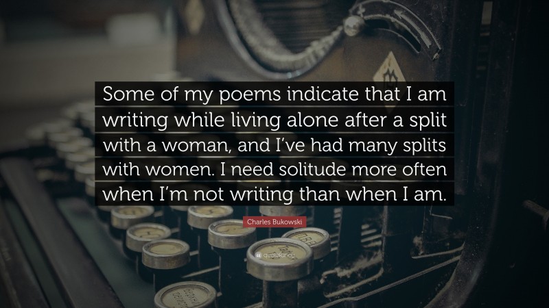 Charles Bukowski Quote: “Some of my poems indicate that I am writing while living alone after a split with a woman, and I’ve had many splits with women. I need solitude more often when I’m not writing than when I am.”