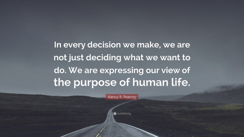 Nancy R. Pearcey Quote: “In every decision we make, we are not just deciding what we want to do. We are expressing our view of the purpose of human life.”