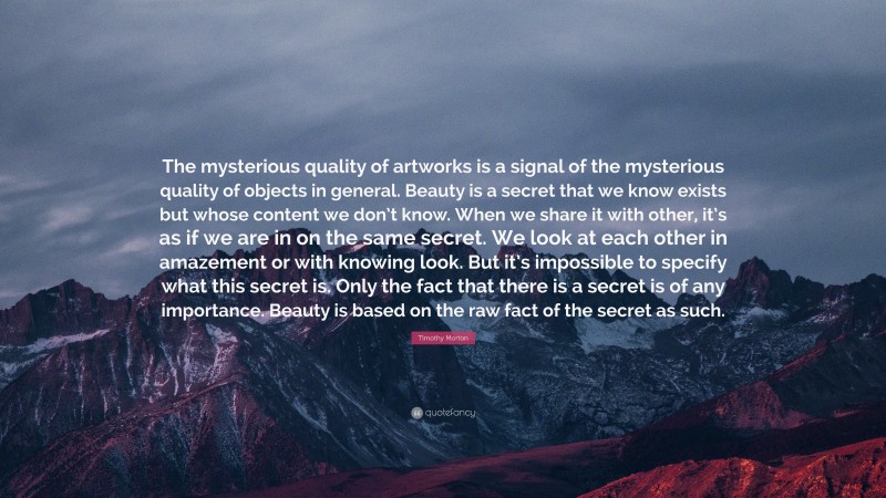 Timothy Morton Quote: “The mysterious quality of artworks is a signal of the mysterious quality of objects in general. Beauty is a secret that we know exists but whose content we don’t know. When we share it with other, it’s as if we are in on the same secret. We look at each other in amazement or with knowing look. But it’s impossible to specify what this secret is. Only the fact that there is a secret is of any importance. Beauty is based on the raw fact of the secret as such.”