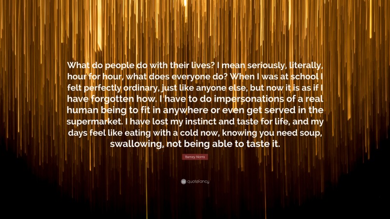 Barney Norris Quote: “What do people do with their lives? I mean seriously, literally, hour for hour, what does everyone do? When I was at school I felt perfectly ordinary, just like anyone else, but now it is as if I have forgotten how. I have to do impersonations of a real human being to fit in anywhere or even get served in the supermarket. I have lost my instinct and taste for life, and my days feel like eating with a cold now, knowing you need soup, swallowing, not being able to taste it.”